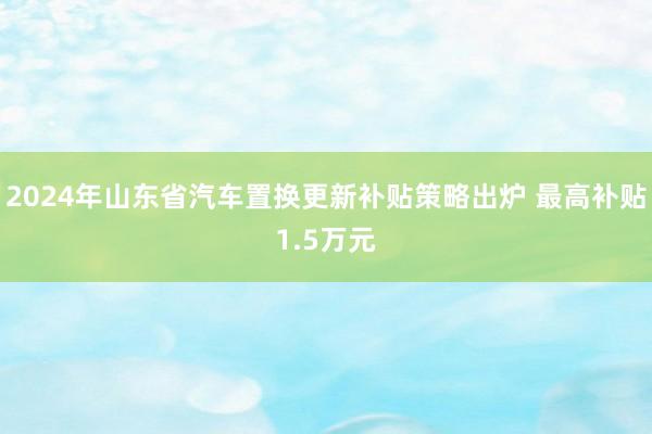2024年山东省汽车置换更新补贴策略出炉 最高补贴1.5万元