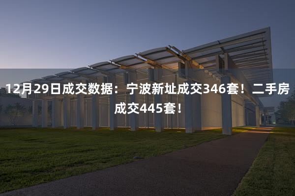 12月29日成交数据：宁波新址成交346套！二手房成交445套！