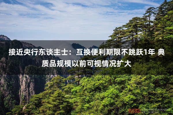 接近央行东谈主士：互换便利期限不跳跃1年 典质品规模以前可视情况扩大