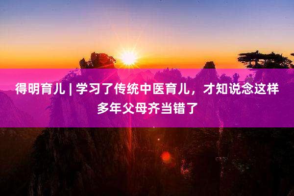 得明育儿 | 学习了传统中医育儿，才知说念这样多年父母齐当错了
