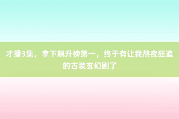才播3集，拿下飙升榜第一，终于有让我熬夜狂追的古装玄幻剧了
