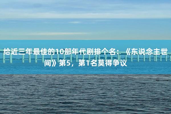 给近三年最佳的10部年代剧排个名：《东说念主世间》第5，第1名莫得争议