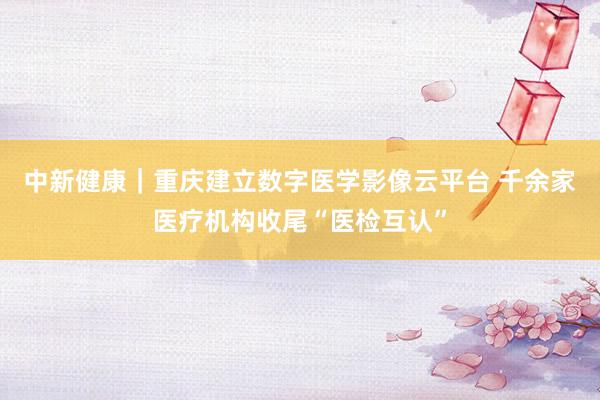中新健康｜重庆建立数字医学影像云平台 千余家医疗机构收尾“医检互认”