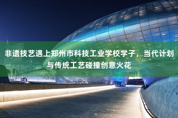 非遗技艺遇上郑州市科技工业学校学子，当代计划与传统工艺碰撞创意火花