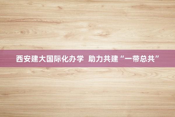 西安建大国际化办学  助力共建“一带总共”