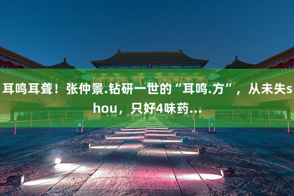 耳鸣耳聋!张仲景.钻研一世的“耳鸣.方”,从未失shou,只好4味药...