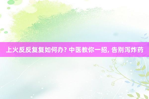 上火反反复复如何办? 中医教你一招, 告别泻炸药
