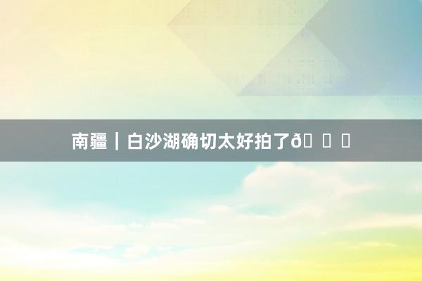 南疆｜白沙湖确切太好拍了😍