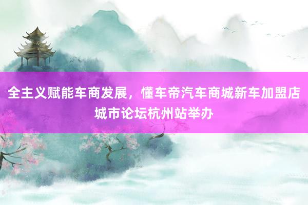 全主义赋能车商发展，懂车帝汽车商城新车加盟店城市论坛杭州站举办