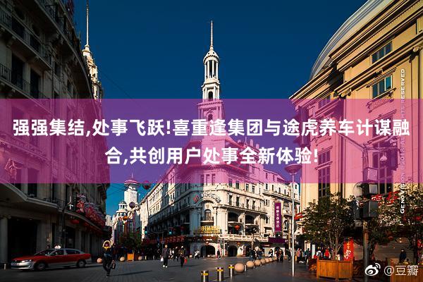 强强集结,处事飞跃!喜重逢集团与途虎养车计谋融合,共创用户处事全新体验!