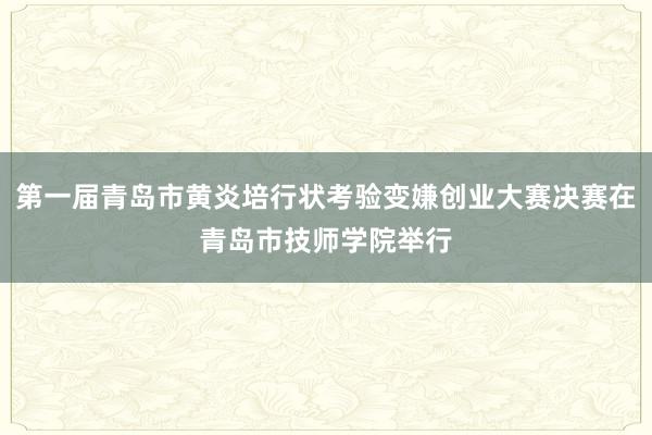 第一届青岛市黄炎培行状考验变嫌创业大赛决赛在青岛市技师学院举行