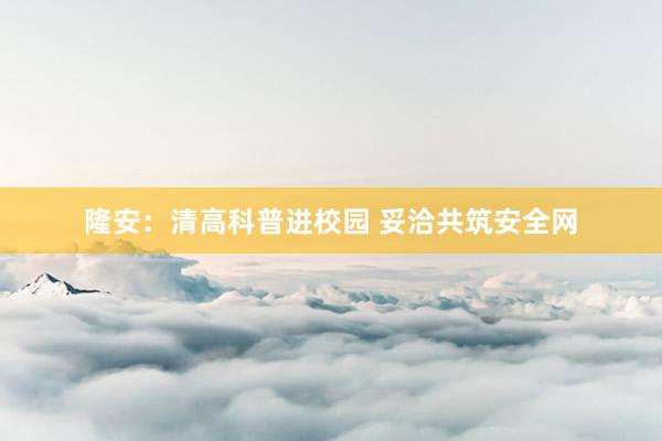 隆安：清高科普进校园 妥洽共筑安全网