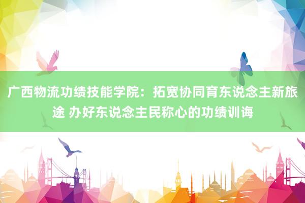 广西物流功绩技能学院：拓宽协同育东说念主新旅途 办好东说念主民称心的功绩训诲
