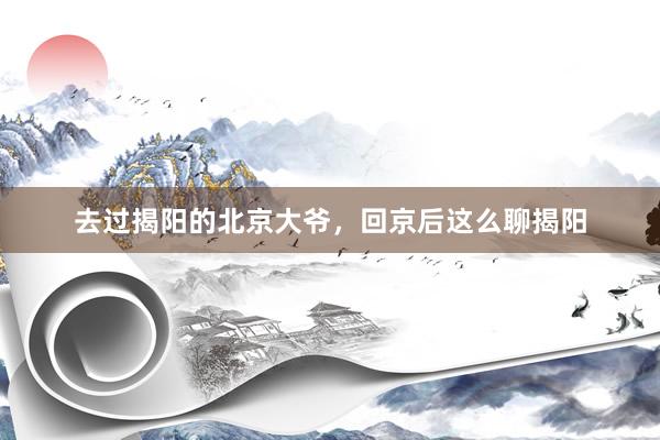 去过揭阳的北京大爷，回京后这么聊揭阳