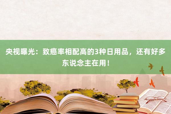 央视曝光：致癌率相配高的3种日用品，还有好多东说念主在用！
