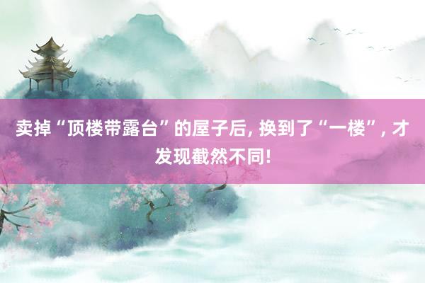 卖掉“顶楼带露台”的屋子后, 换到了“一楼”, 才发现截然不同!