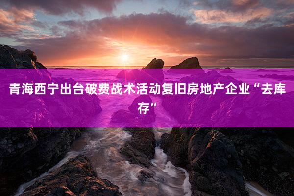 青海西宁出台破费战术活动复旧房地产企业“去库存”