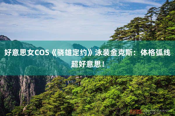 好意思女COS《骁雄定约》泳装金克斯：体格弧线超好意思！