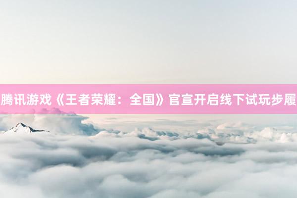 腾讯游戏《王者荣耀：全国》官宣开启线下试玩步履