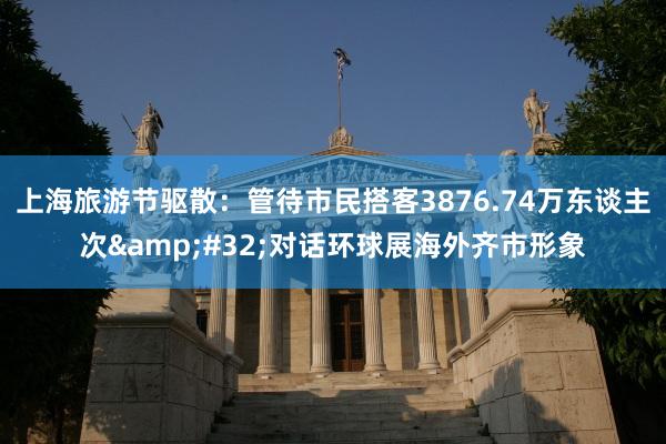 上海旅游节驱散：管待市民搭客3876.74万东谈主次&#32;对话环球展海外齐市形象