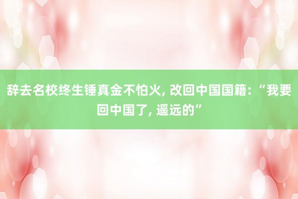 辞去名校终生锤真金不怕火, 改回中国国籍: “我要回中国了, 遥远的”