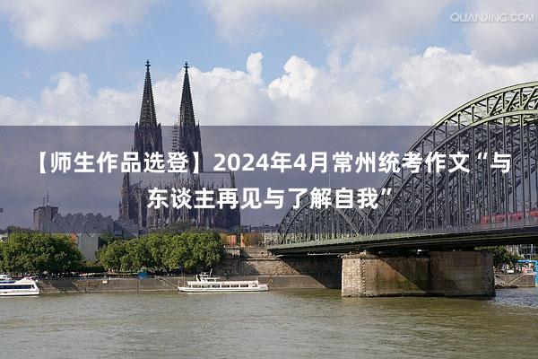 【师生作品选登】2024年4月常州统考作文“与东谈主再见与了解自我”