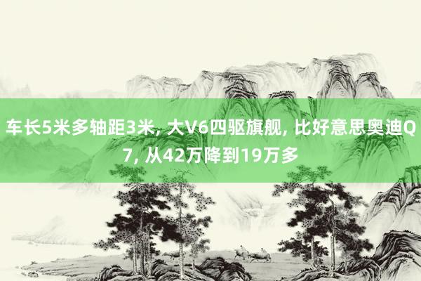 车长5米多轴距3米, 大V6四驱旗舰, 比好意思奥迪Q7, 从42万降到19万多