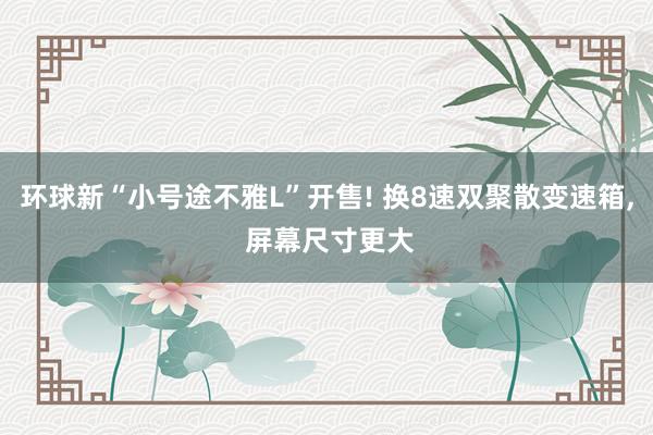 环球新“小号途不雅L”开售! 换8速双聚散变速箱, 屏幕尺寸更大