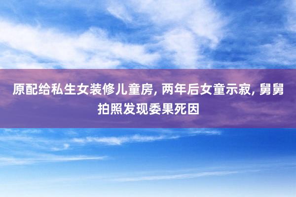 原配给私生女装修儿童房, 两年后女童示寂, 舅舅拍照发现委果死因