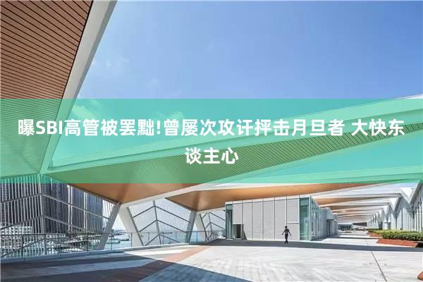 曝SBI高管被罢黜!曾屡次攻讦抨击月旦者 大快东谈主心
