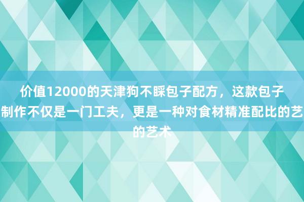 价值12000的天津狗不睬包子配方，这款包子的制作不仅是一门工夫，更是一种对食材精准配比的艺术