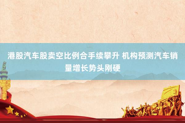 港股汽车股卖空比例合手续攀升 机构预测汽车销量增长势头刚硬